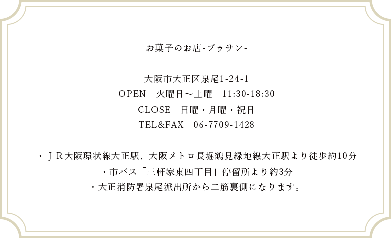 お菓子のお店-プゥサン-大阪市大正区泉尾1-24-1OPEN　火曜日～土曜　11:30-18:30CLOSE　日曜・月曜・祝日TEL&FAX　06-7709-1428